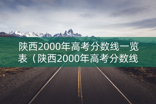 陕西2000年高考分数线一览表（陕西2000年高考分数线一览表查询）