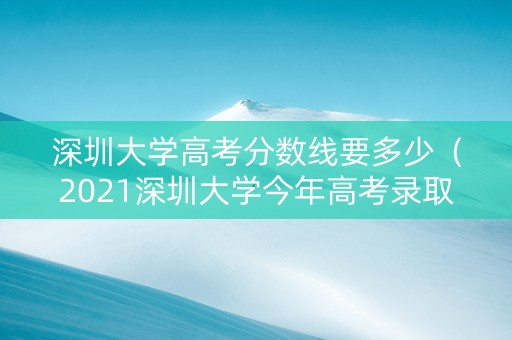 深圳大学高考分数线要多少（2021深圳大学今年高考录取分数线）