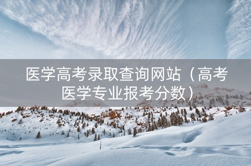 医学高考录取查询网站（高考医学专业报考分数）