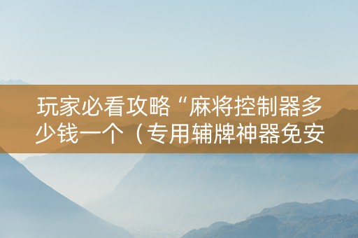 玩家必看攻略“麻将控制器多少钱一个（专用辅牌神器免安装）