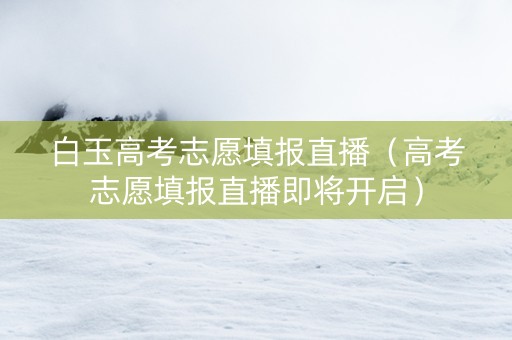 白玉高考志愿填报直播（高考志愿填报直播即将开启）