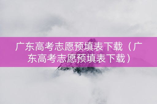 广东高考志愿预填表下载（广东高考志愿预填表下载）