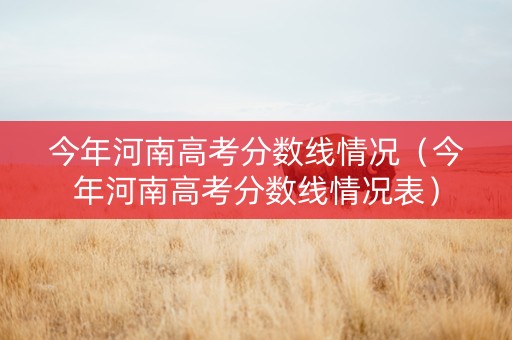 今年河南高考分数线情况（今年河南高考分数线情况表）