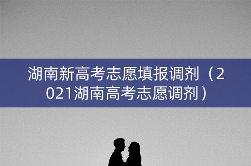 湖南新高考志愿填报调剂（2021湖南高考志愿调剂）