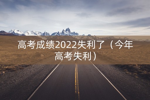高考成绩2022失利了（今年高考失利）