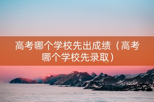 高考哪个学校先出成绩（高考哪个学校先录取）