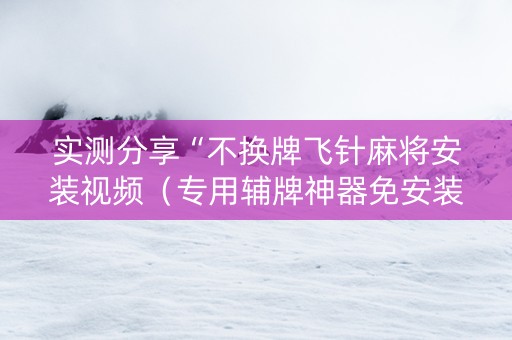 实测分享“不换牌飞针麻将安装视频（专用辅牌神器免安装）