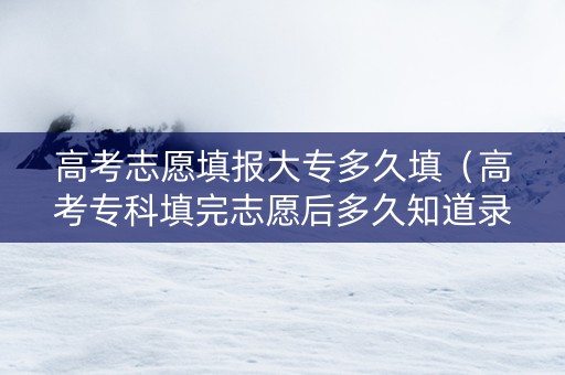 高考志愿填报大专多久填（高考专科填完志愿后多久知道录取学校?）