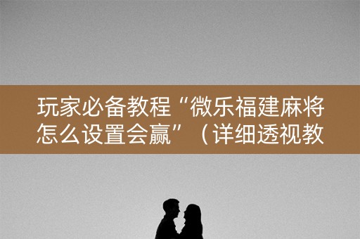 玩家必备教程“微乐福建麻将怎么设置会赢”（详细透视教程）-哔哩哔哩