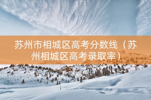 苏州市相城区高考分数线（苏州相城区高考录取率）