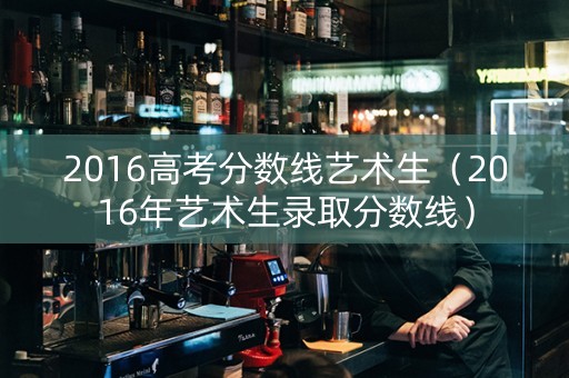 2016高考分数线艺术生（2016年艺术生录取分数线）