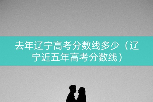 去年辽宁高考分数线多少（辽宁近五年高考分数线）