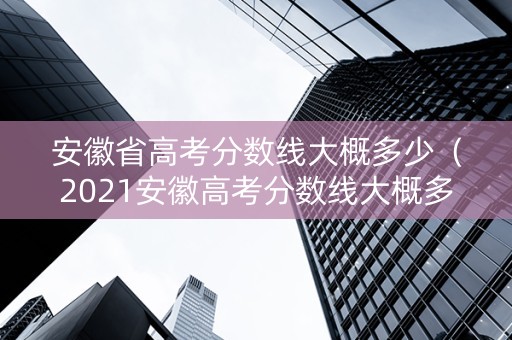 安徽省高考分数线大概多少（2021安徽高考分数线大概多少）