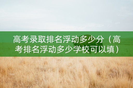 高考录取排名浮动多少分（高考排名浮动多少学校可以填）