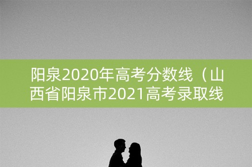 阳泉2020年高考分数线（山西省阳泉市2021高考录取线）