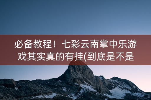 必备教程！七彩云南掌中乐游戏其实真的有挂(到底是不是有挂)