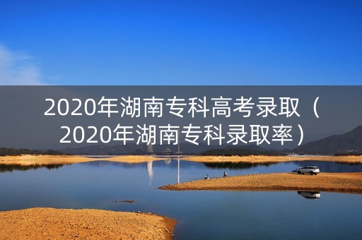 2020年湖南专科高考录取（2020年湖南专科录取率）