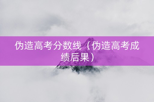 伪造高考分数线（伪造高考成绩后果）