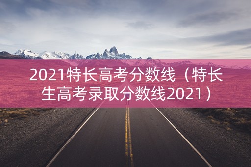 2021特长高考分数线（特长生高考录取分数线2021）