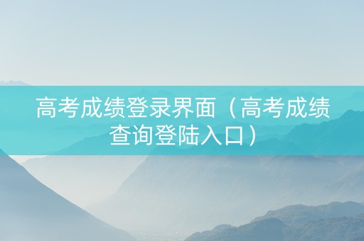 高考成绩登录界面（高考成绩查询登陆入口）