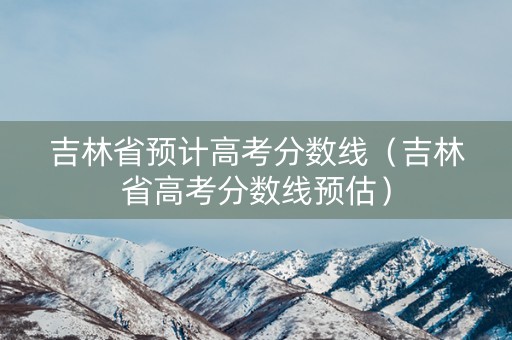吉林省预计高考分数线（吉林省高考分数线预估）
