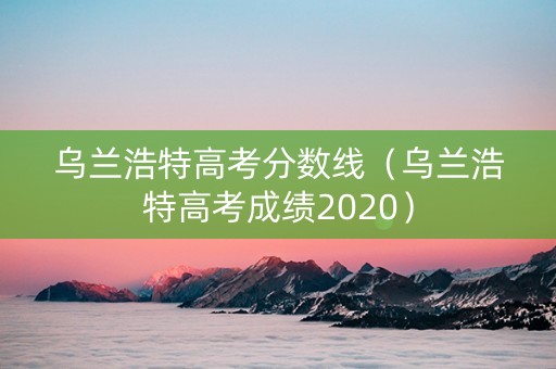 乌兰浩特高考分数线（乌兰浩特高考成绩2020）