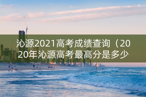 沁源2021高考成绩查询（2020年沁源高考最高分是多少）