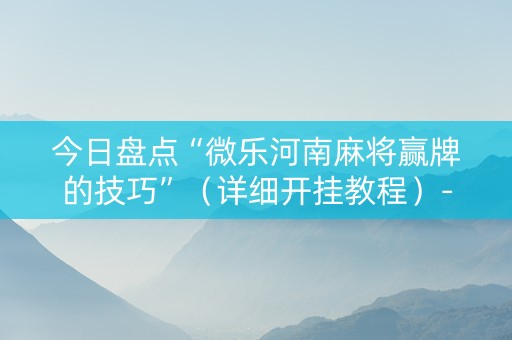 今日盘点“微乐河南麻将赢牌的技巧”（详细开挂教程）-哔哩哔哩