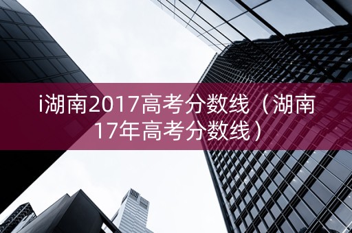 i湖南2017高考分数线（湖南17年高考分数线）