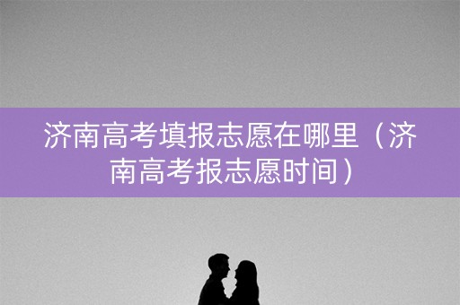 济南高考填报志愿在哪里（济南高考报志愿时间）