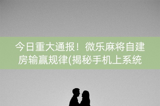 今日重大通报！微乐麻将自建房输赢规律(揭秘手机上系统发好牌)