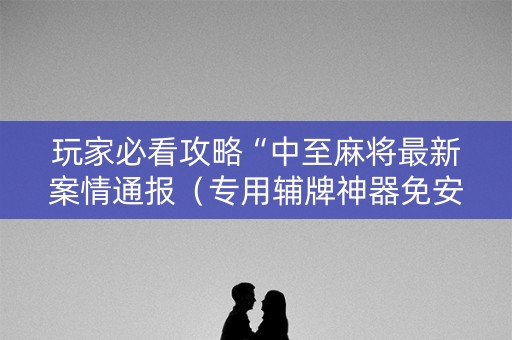 玩家必看攻略“中至麻将最新案情通报（专用辅牌神器免安装）