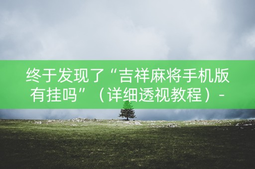 终于发现了“吉祥麻将手机版有挂吗”（详细透视教程）-哔哩哔哩