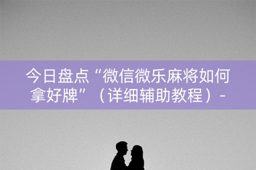今日盘点“微信微乐麻将如何拿好牌”（详细辅助教程）-哔哩哔哩