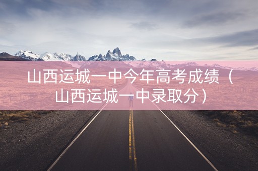 山西运城一中今年高考成绩（山西运城一中录取分）