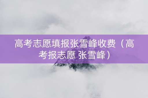 高考志愿填报张雪峰收费（高考报志愿 张雪峰）