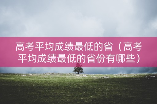 高考平均成绩最低的省（高考平均成绩最低的省份有哪些）