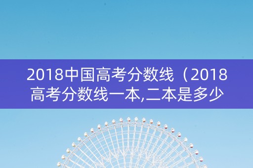 2018中国高考分数线（2018高考分数线一本,二本是多少）