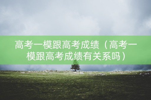 高考一模跟高考成绩（高考一模跟高考成绩有关系吗）