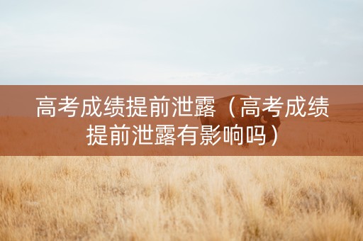 高考成绩提前泄露（高考成绩提前泄露有影响吗）