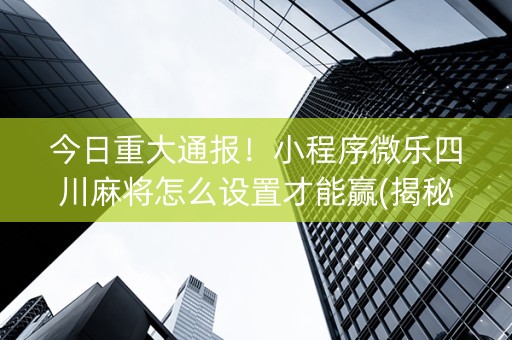 今日重大通报！小程序微乐四川麻将怎么设置才能赢(揭秘手机上专用神器下载)