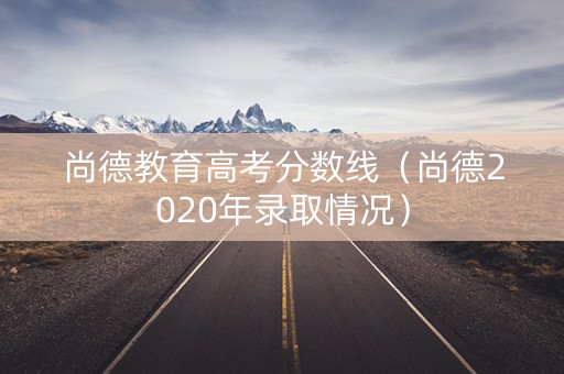 尚德教育高考分数线（尚德2020年录取情况）
