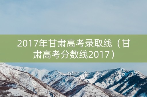 2017年甘肃高考录取线（甘肃高考分数线2017）
