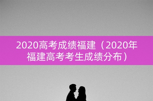 2020高考成绩福建（2020年福建高考考生成绩分布）