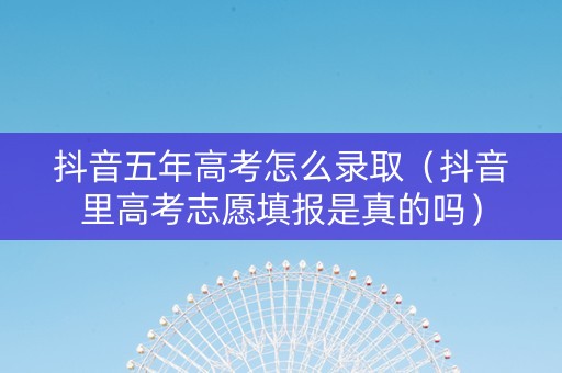 抖音五年高考怎么录取（抖音里高考志愿填报是真的吗）