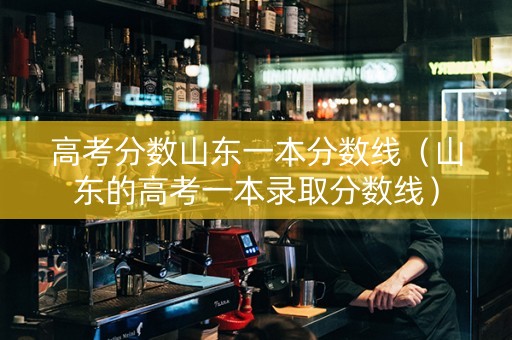 高考分数山东一本分数线（山东的高考一本录取分数线）