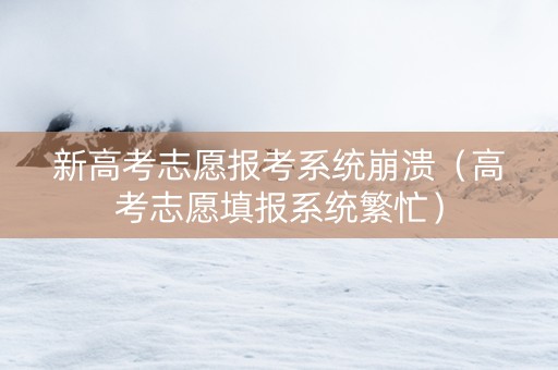 新高考志愿报考系统崩溃（高考志愿填报系统繁忙）