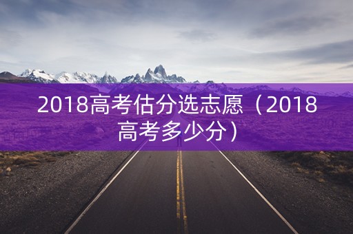 2018高考估分选志愿（2018高考多少分）