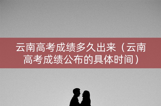 云南高考成绩多久出来（云南高考成绩公布的具体时间）