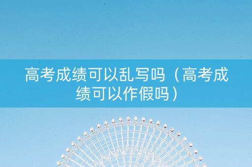 高考成绩可以乱写吗（高考成绩可以作假吗）